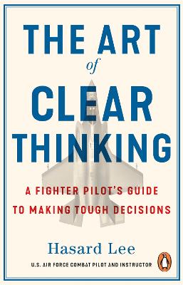 Art of Clear Thinking - A Fighter Pilot's Guide to Making Tough Decisions